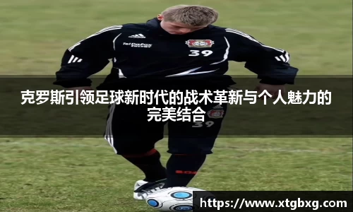 克罗斯引领足球新时代的战术革新与个人魅力的完美结合